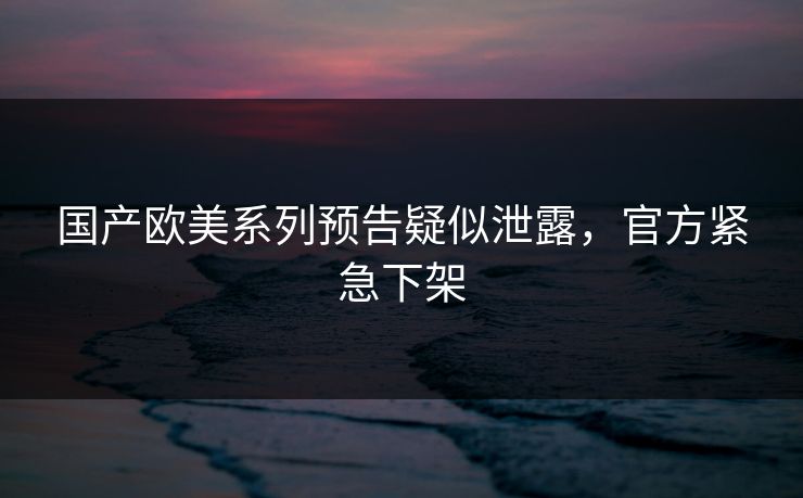 国产欧美系列预告疑似泄露，官方紧急下架