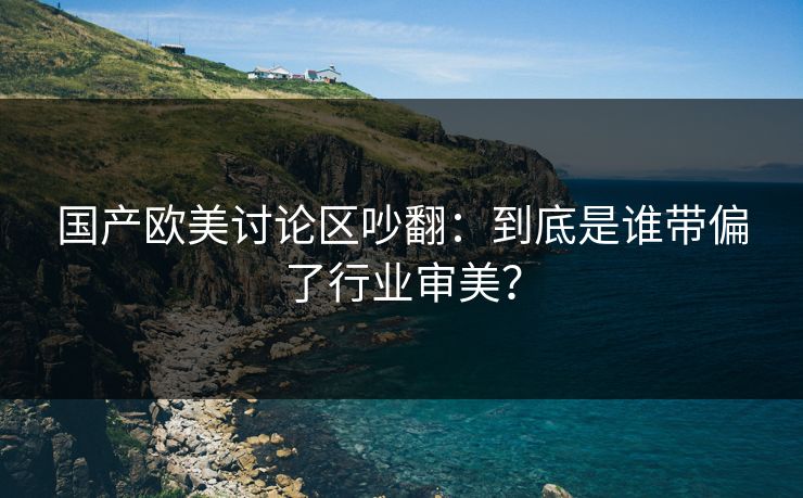 国产欧美讨论区吵翻：到底是谁带偏了行业审美？