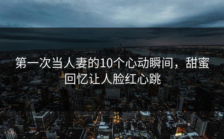 第一次当人妻的10个心动瞬间，甜蜜回忆让人脸红心跳