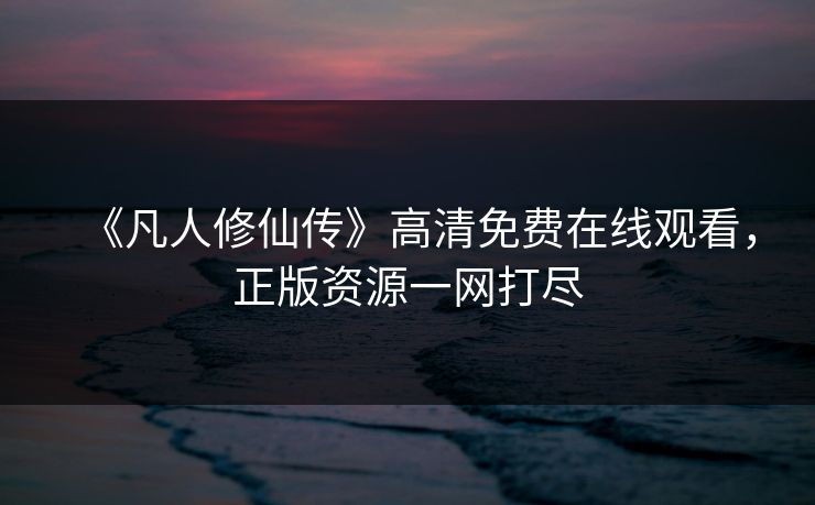 《凡人修仙传》高清免费在线观看，正版资源一网打尽