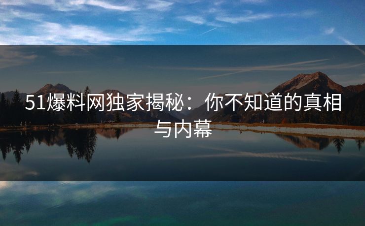 51爆料网独家揭秘：你不知道的真相与内幕