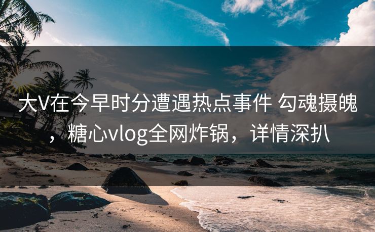 大V在今早时分遭遇热点事件 勾魂摄魄，糖心vlog全网炸锅，详情深扒