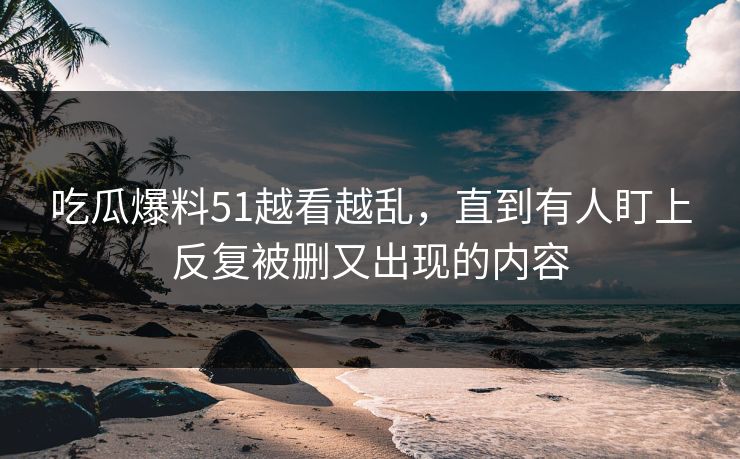 吃瓜爆料51越看越乱，直到有人盯上反复被删又出现的内容
