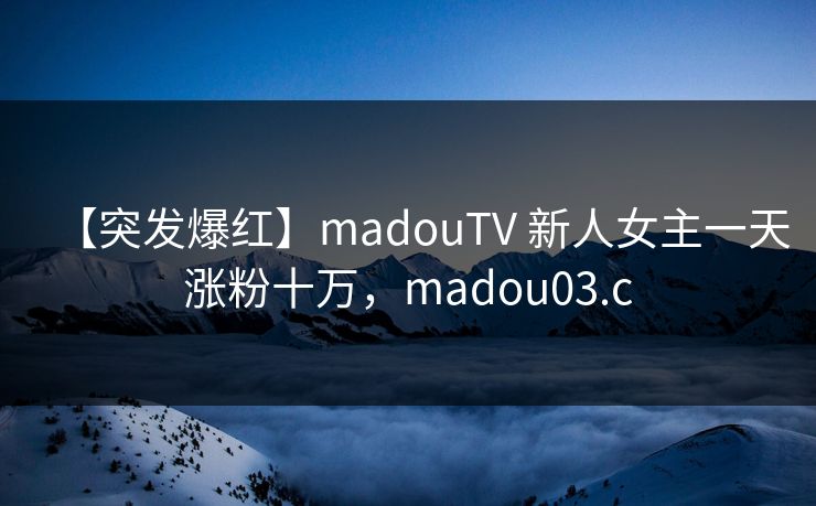 【突发爆红】madouTV 新人女主一天涨粉十万，madou03.c