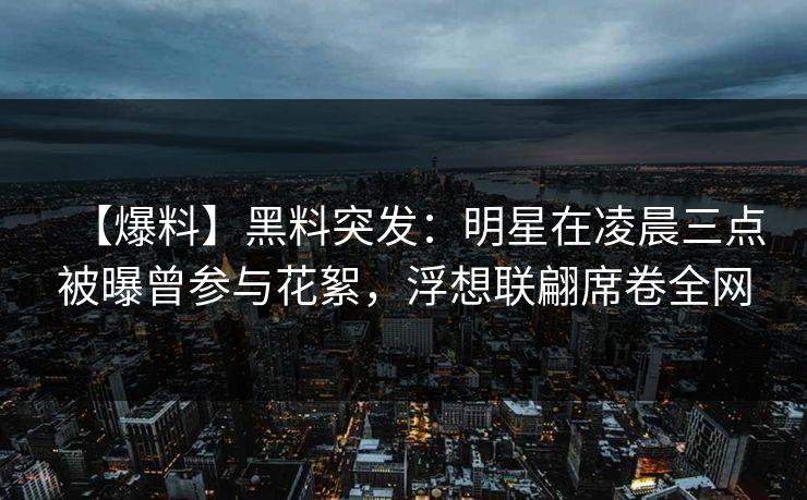 【爆料】黑料突发：明星在凌晨三点被曝曾参与花絮，浮想联翩席卷全网