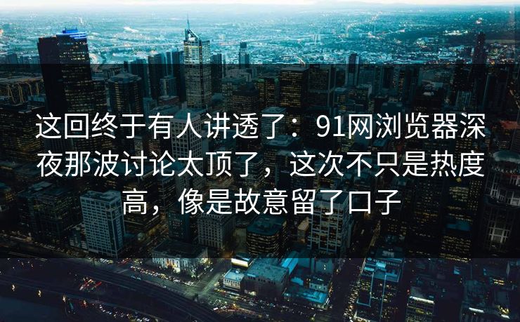 这回终于有人讲透了：91网浏览器深夜那波讨论太顶了，这次不只是热度高，像是故意留了口子