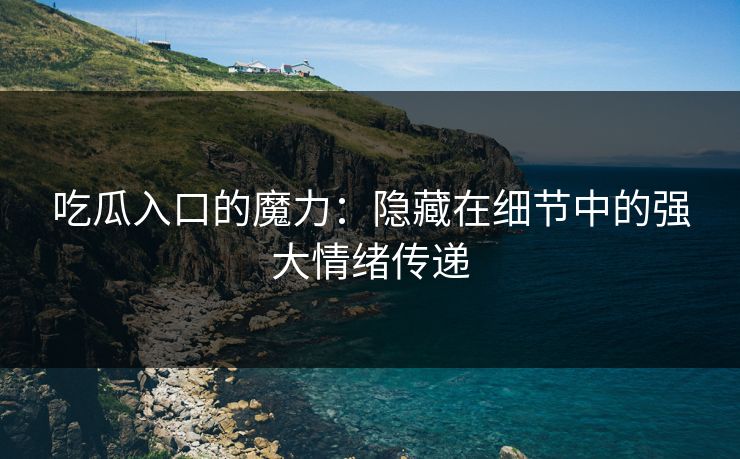 吃瓜入口的魔力：隐藏在细节中的强大情绪传递