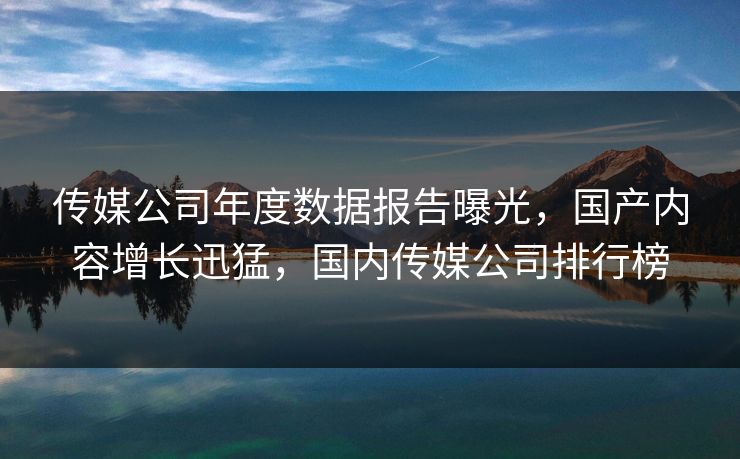 传媒公司年度数据报告曝光，国产内容增长迅猛，国内传媒公司排行榜