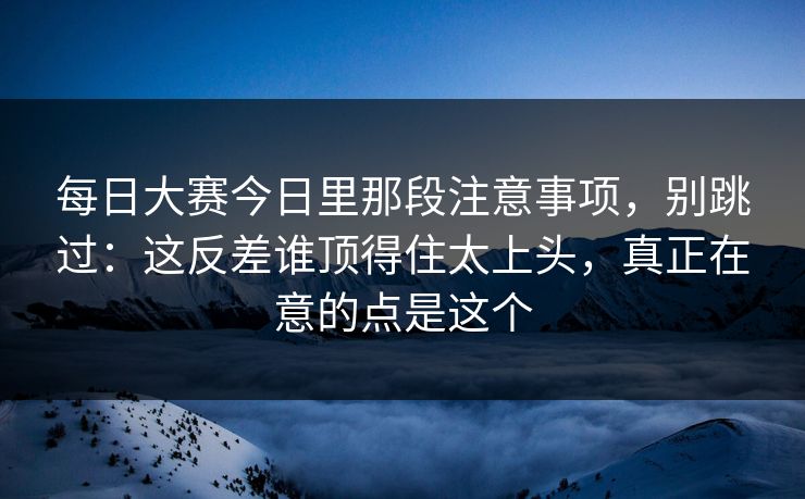 每日大赛今日里那段注意事项，别跳过：这反差谁顶得住太上头，真正在意的点是这个